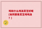 鸡和什么炖汤灵芝好呢(如何使用灵芝炖鸡汤？)