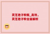 灵芝孢子粉瓶_高效，灵芝孢子粉全面解析