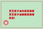 灵芝孢子油改善亚健康灵芝孢子油缓解亚健康状态)