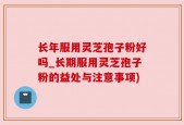 长年服用灵芝孢子粉好吗_长期服用灵芝孢子粉的益处与注意事项)