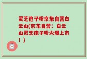 灵芝孢子粉京东自营白云山(京东自营：白云山灵芝孢子粉火爆上市！)