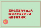 夏天吃灵芝孢子油上火吗(可以吃灵芝孢子油的夏季养生建议)