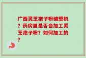广西灵芝孢子粉破壁机？药房里是否会加工灵芝孢子粉？如何加工的？
