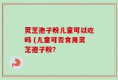 灵芝孢子粉儿童可以吃吗 (儿童可否食用灵芝孢子粉？