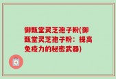 御甄堂灵芝孢子粉(御甄堂灵芝孢子粉：提高免疫力的秘密武器)