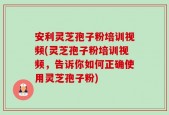 安利灵芝孢子粉培训视频(灵芝孢子粉培训视频，告诉你如何正确使用灵芝孢子粉)