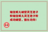 瑞佳妮儿破壁灵芝孢子粉瑞佳妮儿灵芝孢子粉成功破壁，强化功效！