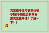 灵芝孢子油可长期吃嘛孕妇(孕妇能否长期食用灵芝孢子油？了解一下！)