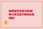 咖啡加灵芝孢子粉(咖啡与灵芝孢子粉的完美搭配)