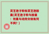 灵芝孢子粉和灵芝孢胶囊(灵芝孢子粉与胶囊：效果与功效分别有何不同？)