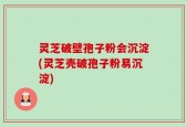 灵芝破壁孢子粉会沉淀(灵芝壳破孢子粉易沉淀)