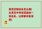 用灵芝取店名怎么取(从灵芝中寻找灵感创一家店名，让顾客印象深刻)