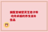 国医堂破壁灵芝孢子粉 功效卓越的养生滋补佳品