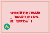 信赖的灵芝孢子粉品牌_“精选灵芝孢子粉品牌：信赖之选”)