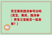 灵芝黄芪西洋参可以吗(灵芝、黄芪、西洋参：养生三宝能否一起食用？)