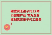 破壁灵芝孢子代工(助力健康产业 专为企业定制灵芝孢子代工服务)