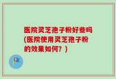 医院灵芝孢子粉好些吗(医院使用灵芝孢子粉的效果如何？)