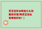 灵芝泡开水喝有什么效果和作用(喝灵芝泡水有哪些好处？)