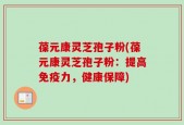 葆元康灵芝孢子粉(葆元康灵芝孢子粉：提高免疫力，健康保障)