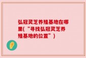 弘冠灵芝养殖基地在哪里(“寻找弘冠灵芝养殖基地的位置”)