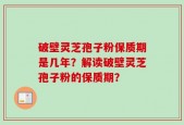 破壁灵芝孢子粉保质期是几年？解读破壁灵芝孢子粉的保质期？