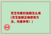 灵芝效果好面膜怎么用(灵芝面膜正确使用方法，效果神奇！)