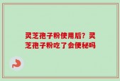 灵芝孢子粉使用后？灵芝孢子粉吃了会便秘吗