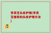李灵芝头皮护理(李灵芝推荐的头皮护理方法)