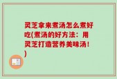 灵芝拿来煮汤怎么煮好吃(煮汤的好方法：用灵芝打造营养美味汤！)