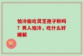 怕冷能吃灵芝孢子粉吗？男人怕冷，吃什么好缓解