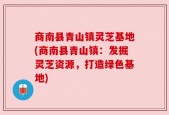 商南县青山镇灵芝基地(商南县青山镇：发掘灵芝资源，打造绿色基地)