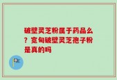 破壁灵芝粉属于药品么？宽甸破壁灵芝孢子粉是真的吗