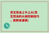 灵芝煲汤上不上火(灵芝煲汤的火候控制技巧，尝鲜请谨慎)