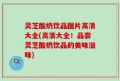灵芝酸奶饮品图片高清大全(高清大全！品尝灵芝酸奶饮品的美味滋味)