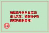 破壁孢子粉东北灵芝(东北灵芝：破壁孢子粉提取的福利菌种)