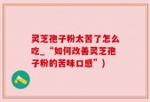 灵芝孢子粉太苦了怎么吃_“如何改善灵芝孢子粉的苦味口感”)