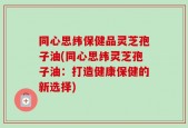 同心思纬保健品灵芝孢子油(同心思纬灵芝孢子油：打造健康保健的新选择)