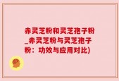 赤灵芝粉和灵芝孢子粉_赤灵芝粉与灵芝孢子粉：功效与应用对比)