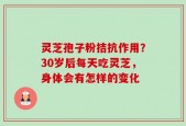 灵芝孢子粉拮抗作用？30岁后每天吃灵芝，身体会有怎样的变化