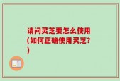 请问灵芝要怎么使用 (如何正确使用灵芝？)