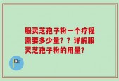 服灵芝孢子粉一个疗程需要多少量？？详解服灵芝孢子粉的用量？