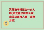 灵芝孢子粉适合什么人喝(灵芝孢子粉的补益功效及适用人群：完整分析)