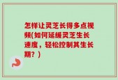 怎样让灵芝长得多点视频(如何延缓灵芝生长速度，轻松控制其生长期？)