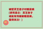 破壁灵芝孢子对糖尿病(研究显示：灵芝孢子或能有效缓解糖尿病，值得关注！)
