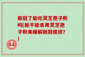 新冠了能吃灵芝孢子粉吗(能不能食用灵芝孢子粉来缓解新冠症状？)