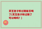 灵芝孢子粉过期能否喝了(灵芝孢子粉过期了可以喝吗？)