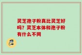 灵芝孢子粉真比灵芝好吗？灵芝本体和孢子粉有什么不同