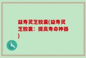 益寿灵芝胶囊(益寿灵芝胶囊：提高寿命神器)
