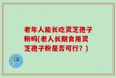 老年人能长吃灵芝孢子粉吗(老人长期食用灵芝孢子粉是否可行？)
