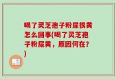 喝了灵芝孢子粉尿很黄怎么回事(喝了灵芝孢子粉尿黄，原因何在？)
